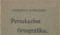 1. “Persekuzion ortográfika, de Umberto Enriques”, vemos en la portada de este libro. Hoy esta portada la escribiríamos así:  “Persecución ortográfica, de Humberto Henríquez”. Año: 1914.